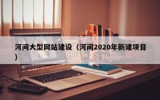 溧阳河间大型网站建设（河间2020年新建项目）