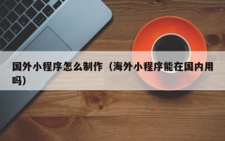 溧阳国外小程序怎么制作（海外小程序能在国内用吗）