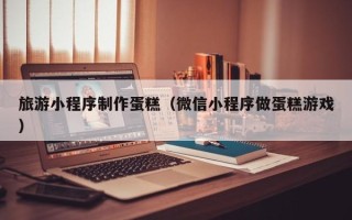 溧阳旅游小程序制作蛋糕（微信小程序做蛋糕游戏）